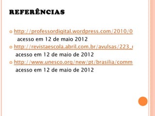 REFERÊNCIAS

   http://professordigital.wordpress.com/2010/07/17/uso
   acesso em 12 de maio 2012
 http://revistaescola.abril.com.br/avulsas/223_materiaca

   acesso em 12 de maio de 2012
 http://www.unesco.org/new/pt/brasilia/communication

    acesso em 12 de maio de 2012
 