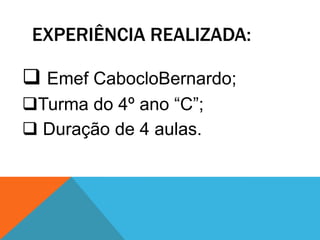EXPERIÊNCIA REALIZADA:

 Emef CabocloBernardo;
Turma do 4º ano “C”;
 Duração de 4 aulas.
 