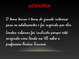JUSTIFICATIVA

O tema terror é tema de grande interesse
para os adolescentes e foi sugerido por eles.
Lendas urbanas foi incluído porque está
surgindo uma lenda na UE sobre a
professora Anésia Sincorá.
 
