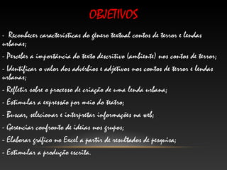 OBJETIVOS
- Reconhecer características do gênero textual contos de terror e lendas
urbanas;
- Perceber a importância do texto descritivo (ambiente) nos contos de terror;
- Identificar o valor dos advérbios e adjetivos nos contos de terror e lendas
urbanas;
- Refletir sobre o processo de criação de uma lenda urbana;
- Estimular a expressão por meio do teatro;
- Buscar, selecionar e interpretar informações na web;
- Gerenciar confronto de ideias nos grupos;
- Elaborar gráfico no Excel a partir de resultados de pesquisa;
- Estimular a produção escrita.
 