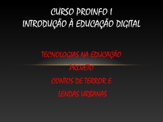 CURSO PROINFO I
INTRODUÇÃO À EDUCAÇÃO DIGITAL


    TECNOLOGIAS NA EDUCAÇÃO
            PROJETO
       CONTOS DE TERROR E
         LENDAS URBANAS
 
