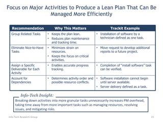 Focus on Major Activities to Produce a Lean Plan That Can Be Managed More Efficiently Info-Tech Research Group Breaking down activities into more granular tasks unnecessarily increases PM overhead, taking time away from more important tasks such as managing resources, resolving issues, and mitigating risks. Info-Tech Insight: Recommendation Why This Matters Trackit Example Group Related Tasks Keeps the plan lean. Reduces plan maintenance and tracking time. Installation of software by a technician defined as one task. Eliminate Nice-to-Have Tasks Minimizes strain on resources. Keeps the focus on critical activities. Move request to develop additional reports to a future project. Assign a Specific Deliverable for Each Activity Enables accurate progress tracking. Completion of “install software” task can be verified. Account for Dependencies Determines activity order and possible resource conflicts. Software installation cannot begin until server available.  Server delivery defined as a task. 