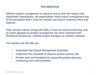 Introduction Effective project management is critical to ensure that the results meet stakeholder expectations, yet organizations resist project management due to the perception that it must be complex and require excessive effort and expense.  Clear success criteria, strong soft skills, a focus on resource planning, and an active approach to project management are more important than formalized frameworks, certified project managers or complex software. This solution set will help you: Understand the Project Management Essentials. Implement the essentials to improve project success rate. Provide tools and templates for successful project planning, monitoring, and communication. Info-Tech Research Group 
