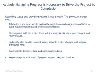 Actively Managing Progress is Necessary to Drive the Project to Completion Talk to the team, in-person, to explain the project plan and assign responsibilities to avoid misunderstandings and promote accountability. Meet regularly with the project team to track progress, discuss project changes, and resolve issues. Update the plan to reflect current status, adjust to project changes, and mitigate anticipated risks. Communicate decisions, risks, and upcoming key dates. Keep management informed of  project changes, risks, and timelines . Info-Tech Research Group Recording status and providing reports is not enough. The project manager must: 