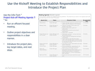 Run an efficient focused meeting. Outline project objectives and responsibilities in a clear manner. Introduce the project plan, key target dates, and next steps. Use the Info-Tech “ Project Kick-off Meeting Agenda Template ” to: Use the Kickoff Meeting to Establish Responsibilities and Introduce the Project Plan  Info-Tech Research Group 
