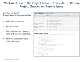 Acknowledge success. Resolve issues. Communicate plan changes, risks, and upcoming activities. Motivate team members to meet their dates. Use the Info-Tech “ Project Team Meeting Agenda Template .” ' to: Meet Weekly with the Project Team to Track Status, Review Project Changes and Resolve Issues Info-Tech Research Group 