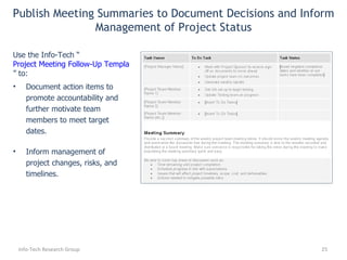 Document action items to promote accountability and further motivate team members to meet target dates. Inform management of  project changes, risks, and timelines . Use the Info-Tech “ Project Meeting Follow-Up Template ” to: Publish Meeting Summaries to Document Decisions and Inform Management of Project Status Info-Tech Research Group 