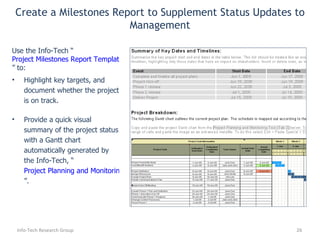 Highlight key targets, and document whether the project is on track. Provide a quick visual summary of the project status with a Gantt chart automatically generated by the Info-Tech, “ Project Planning and Monitoring Tool ”. Use the Info-Tech “ Project Milestones Report Template ” to: Create a Milestones Report to Supplement Status Updates to Management Info-Tech Research Group 