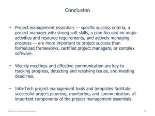 Conclusion Project management essentials — specific success criteria, a project manager with strong soft skills, a plan focused on major activities and resource requirements, and actively managing progress — are more important to project success than formalized frameworks, certified project managers, or complex software.  Weekly meetings and effective communication are key to tracking progress, detecting and resolving issues, and meeting deadlines. Info-Tech project management tools and templates facilitate successful project planning, monitoring, and communication, all important components of the project management essentials. Info-Tech Research Group 