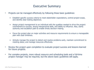 Executive Summary Projects can be managed effectively by following these basic guidelines: Establish specific success criteria to meet stakeholder expectations, control project scope, and identify clear testing objectives. Assign project management to an individual with the qualities needed to drive the project: commitment to success, strong interpersonal skills, and ability to influence. Also, clarify authority and escalation path to enable timely decision making. Focus the project plan on major activities and resource requirements to ensure a manageable plan with clear timelines. Actively manage the project to detect and resolve problems early, maintain commitment to meeting dates, and manage resources effectively. Review the project upon completion to evaluate project success and lessons learned for future projects. For complex projects, more robust resource and scheduling tools and a full-time project manager may be required, but the above basic guidelines still apply. Info-Tech Research Group 