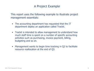 A Project Example This report uses the following example to illustrate project management essentials: The accounting department has requested that the IT department deploy an application called Trackit.  Trackit is intended to allow management to understand how much staff time is spent on a number of specific accounting activities such as purchasing, invoice payment, billing, budgeting and so on. Management wants to begin time tracking in Q2 to facilitate resource reallocation at the end of Q3. Info-Tech Research Group 