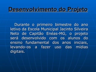 Desenvolvimento do Projeto Durante o primeiro bimestre do ano letivo da Escola Municipal Jacinto Silveira Neto de Capitão Enéas-MG, o projeto será desenvolvido com os alunos do ensino fundamental dos anos iniciais, levando-os a fazer uso das mídias digitais. 