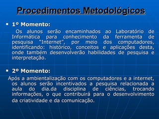 Procedimentos Metodológicos 1º Momento: Os alunos serão encaminhados ao Laboratório de Informática para conhecimento da ferramenta de pesquisa “Internet”, por meio dos computadores, identificando: histórico, conceitos e aplicações desta, onde também desenvolverão habilidades de pesquisa e interpretação. 2º Momento: Após a ambientalização com os computadores e a internet, os alunos serão incentivados a pesquisa relacionada a aula do dia.da disciplina de ciências, trocando informações, o que contribuirá para o desenvolvimento da criatividade e da comunicação.   