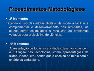 Procedimentos Metodológicos 3º Momento: Fazendo o uso das mídias digitais, de modo a facilitar e complementar o desenvolvimento das atividades, os alunos serão estimulados a resolução de problemas voltados para a disciplina de ciências. 4º Momento: Apresentação de todas as atividades desenvolvidas com a utilização das tecnologias, como apresentações de slides, vídeos, etc., sendo que a escolha da mídia será a critério de cada aluno. 
