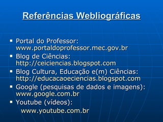 Referências Webliográficas Portal do Professor:  www.portaldoprofessor.mec.gov.br Blog de Ciências:  http://ceiciencias.blogspot.com   Blog Cultura, Educação e(m) Ciências:  http://educacaoeciencias.blogspot.com   Google (pesquisas de dados e imagens):  www.google.com.br Youtube (vídeos): www.youtube.com.br 