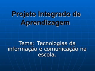Projeto Integrado de Aprendizagem   Tema: Tecnologias da informação e comunicação na escola. 
