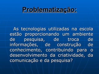 Problematização: As tecnologias utilizadas na escola estão proporcionando um ambiente de pesquisa, de troca de informações, de construção de conhecimento, contribuindo para o desenvolvimento da criatividade, da comunicação e da pesquisa? 