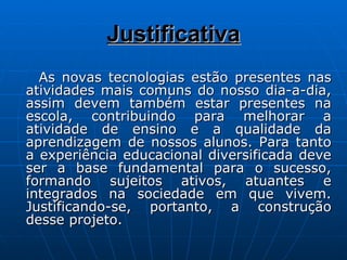Justificativa As novas tecnologias estão presentes nas atividades mais comuns do nosso dia-a-dia, assim devem também estar presentes na escola, contribuindo para melhorar a atividade de ensino e a qualidade da aprendizagem de nossos alunos. Para tanto a experiência educacional diversificada deve ser a base fundamental para o sucesso, formando sujeitos ativos, atuantes e integrados na sociedade em que vivem. Justificando-se, portanto, a construção desse projeto.  