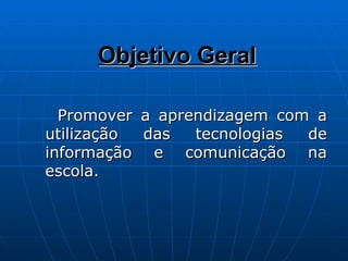 Objetivo Geral Promover a aprendizagem com a utilização das tecnologias de informação e comunicação na escola. 