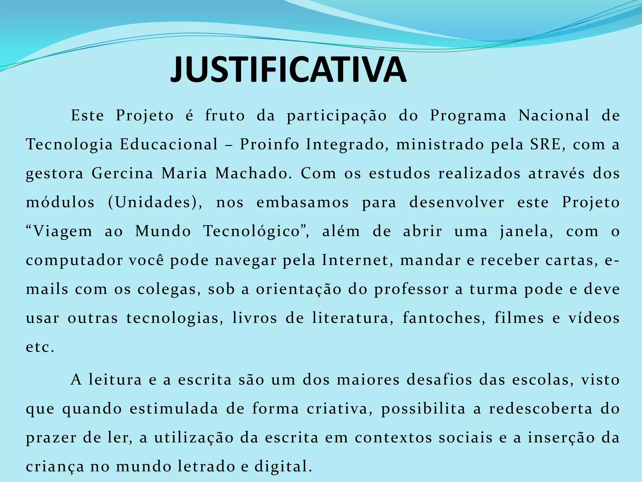 JUSTIFICATIVA
       Este Projeto é fruto da participação do Programa Nacional de
Tecnologia Educacional – Proinfo Integrado, ministrado pela SRE, com a
gestora Gercina Maria Machado. Com os estudos realizados através dos
módulos (Unidades), nos embasamos para desenvolver este Projeto
“ Viagem ao Mundo Tecnológico”, além de abrir uma janela, com o
computador você pode navegar pela Internet, mandar e receber cartas, e-
mails com os colegas, sob a orientação do professor a turma pode e deve
usar outras tecnologias, livros de literatura, fantoches, f ilmes e vídeos
etc.

       A leitura e a escrita são um dos maiores desaf ios das escolas, visto
que quando estimulada de forma criativa, possibilita a redescoberta do
prazer de ler, a utilização da escrita em contextos sociais e a inserção da
criança no mundo letrado e digital.
 
