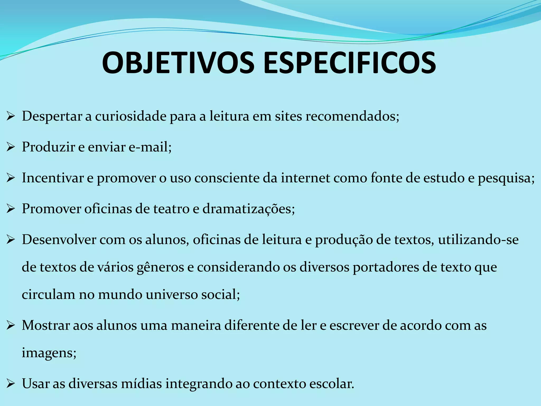 OBJETIVOS ESPECIFICOS
 Despertar a curiosidade para a leitura em sites recomendados;

 Produzir e enviar e-mail;

 Incentivar e promover o uso consciente da internet como fonte de estudo e pesquisa;

 Promover oficinas de teatro e dramatizações;

 Desenvolver com os alunos, oficinas de leitura e produção de textos, utilizando-se

  de textos de vários gêneros e considerando os diversos portadores de texto que
  circulam no mundo universo social;

 Mostrar aos alunos uma maneira diferente de ler e escrever de acordo com as

  imagens;

 Usar as diversas mídias integrando ao contexto escolar.
 