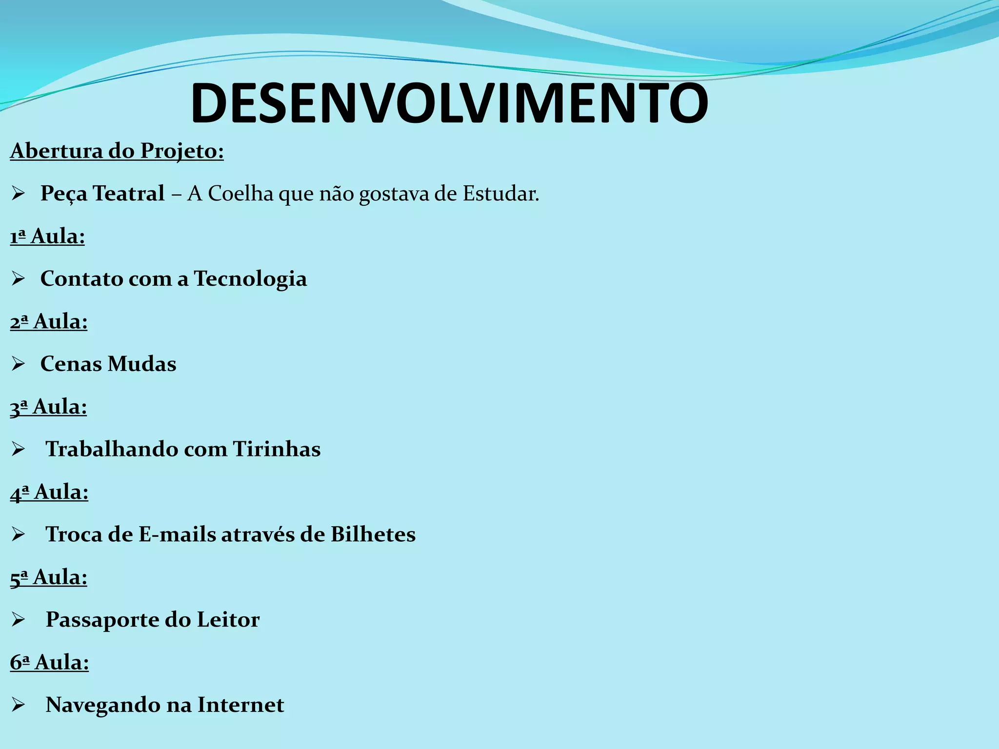 DESENVOLVIMENTO
Abertura do Projeto:
 Peça Teatral – A Coelha que não gostava de Estudar.

1ª Aula:
 Contato com a Tecnologia

2ª Aula:
 Cenas Mudas

3ª Aula:
 Trabalhando com Tirinhas

4ª Aula:
 Troca de E-mails através de Bilhetes

5ª Aula:
 Passaporte do Leitor

6ª Aula:
 Navegando na Internet
 
