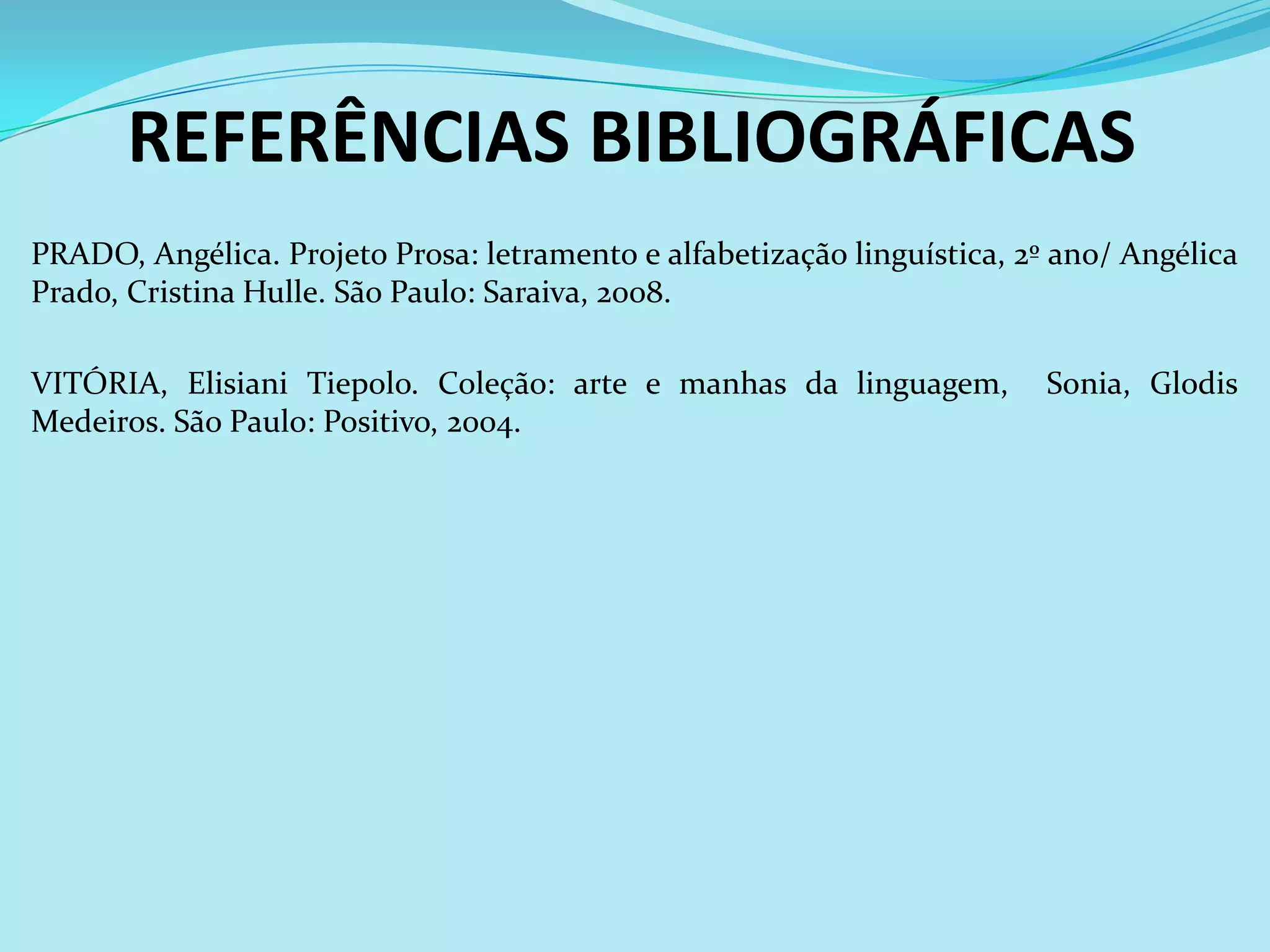 REFERÊNCIAS BIBLIOGRÁFICAS
PRADO, Angélica. Projeto Prosa: letramento e alfabetização linguística, 2º ano/ Angélica
Prado, Cristina Hulle. São Paulo: Saraiva, 2008.

VITÓRIA, Elisiani Tiepolo. Coleção: arte e manhas da linguagem,           Sonia, Glodis
Medeiros. São Paulo: Positivo, 2004.
 