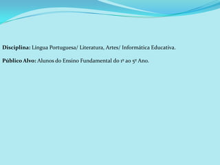 Disciplina: Língua Portuguesa/ Literatura, Artes/ Informática Educativa.

Público Alvo: Alunos do Ensino Fundamental do 1º ao 5º Ano.
 