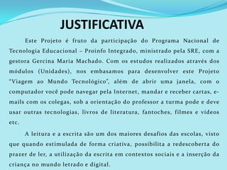 JUSTIFICATIVA
       Este Projeto é fruto da participação do Programa Nacional de
Tecnologia Educacional – Proinfo Integrado, ministrado pela SRE, com a
gestora Gercina Maria Machado. Com os estudos realizados através dos
módulos (Unidades), nos embasamos para desenvolver este Projeto
“ Viagem ao Mundo Tecnológico”, além de abrir uma janela, com o
computador você pode navegar pela Internet, mandar e receber cartas, e-
mails com os colegas, sob a orientação do professor a turma pode e deve
usar outras tecnologias, livros de literatura, fantoches, f ilmes e vídeos
etc.

       A leitura e a escrita são um dos maiores desaf ios das escolas, visto
que quando estimulada de forma criativa, possibilita a redescoberta do
prazer de ler, a utilização da escrita em contextos sociais e a inserção da
criança no mundo letrado e digital.
 