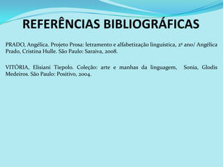 REFERÊNCIAS BIBLIOGRÁFICAS
PRADO, Angélica. Projeto Prosa: letramento e alfabetização linguística, 2º ano/ Angélica
Prado, Cristina Hulle. São Paulo: Saraiva, 2008.

VITÓRIA, Elisiani Tiepolo. Coleção: arte e manhas da linguagem,           Sonia, Glodis
Medeiros. São Paulo: Positivo, 2004.
 