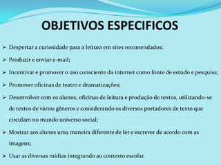 OBJETIVOS ESPECIFICOS
 Despertar a curiosidade para a leitura em sites recomendados;

 Produzir e enviar e-mail;

 Incentivar e promover o uso consciente da internet como fonte de estudo e pesquisa;

 Promover oficinas de teatro e dramatizações;

 Desenvolver com os alunos, oficinas de leitura e produção de textos, utilizando-se

  de textos de vários gêneros e considerando os diversos portadores de texto que
  circulam no mundo universo social;

 Mostrar aos alunos uma maneira diferente de ler e escrever de acordo com as

  imagens;

 Usar as diversas mídias integrando ao contexto escolar.
 