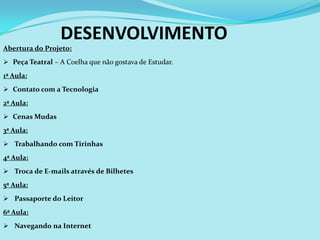 DESENVOLVIMENTO
Abertura do Projeto:
 Peça Teatral – A Coelha que não gostava de Estudar.

1ª Aula:
 Contato com a Tecnologia

2ª Aula:
 Cenas Mudas

3ª Aula:
 Trabalhando com Tirinhas

4ª Aula:
 Troca de E-mails através de Bilhetes

5ª Aula:
 Passaporte do Leitor

6ª Aula:
 Navegando na Internet
 