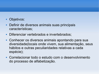 Objetivos: Definir de diversos animais suas principais características; Diferenciar vertebrados e invertebrados; Conhecer os diversos animais apontando para sua diversidade(locais onde vivem, sua alimentação, seus hábitos e outras peculiaridades relativas a cada espécie); Correlacionar todo o estudo com o desenvolvimento do processo de alfabetização. 