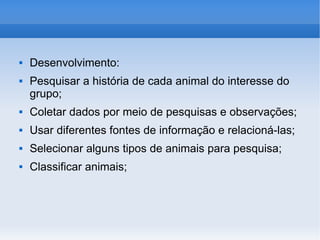 Desenvolvimento: Pesquisar a história de cada animal do interesse do grupo; Coletar dados por meio de pesquisas e observações; Usar diferentes fontes de informação e relacioná-las; Selecionar alguns tipos de animais para pesquisa; Classificar animais; 