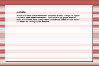 Avaliação:  A avaliação deve buscar entender o processo de cada criança e a significação que cada trabalho comporta. A observação do grupo, além de diária e constante, deve fazer parte de uma atitude sistemática do professor dentro do seu espaço de trabalho 
