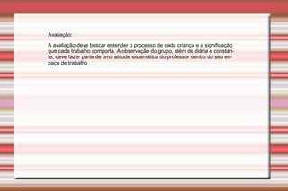 Avaliação:  A avaliação deve buscar entender o processo de cada criança e a significação que cada trabalho comporta. A observação do grupo, além de diária e constante, deve fazer parte de uma atitude sistemática do professor dentro do seu espaço de trabalho 