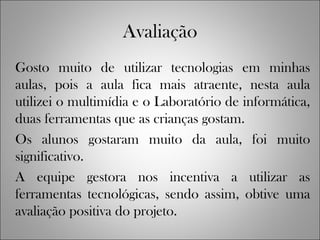 Avaliação
Gosto muito de utilizar tecnologias em minhas
aulas, pois a aula fica mais atraente, nesta aula
utilizei o multimídia e o Laboratório de informática,
duas ferramentas que as crianças gostam.
Os alunos gostaram muito da aula, foi muito
significativo.
A equipe gestora nos incentiva a utilizar as
ferramentas tecnológicas, sendo assim, obtive uma
avaliação positiva do projeto.
 