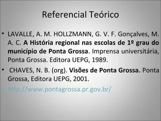 Referencial Teórico
• LAVALLE, A. M. HOLLZMANN, G. V. F. Gonçalves, M.
  A. C. A História regional nas escolas de 1º grau do
  município de Ponta Grossa. Imprensa universitária,
  Ponta Grossa. Editora UEPG, 1989.
• CHAVES, N. B. (org). Visões de Ponta Grossa. Ponta
  Grossa, Editora UEPG, 2001.
• http://www.pontagrossa.pr.gov.br/
 