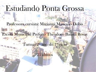 Estudando Ponta Grossa
  Professora cursista: Marianni Manosso Dobis

Escola Municipal Prefeito Theodoro Batista Rosas

           Turma: 2º ano do 1º ciclo

                   25 alunos
 
