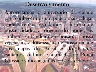 Desenvolvimento
Aproveitamos o aniversário da cidade
para conhecermos um pouco mais o lugar
onde vivemos, estudamos a história de
nossa cidade, a origem do nome, os
símbolos (a bandeira e o brasão), a nossa
vegetação, a localização de nossa cidade
nos mapas do Brasil e do Paraná,
cantamos o hino e a macha de Ponta
Grossa e vimos algumas fotos da cidade.
 