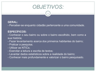 OBJETIVOS:
                               5



GERAL:
- Perceber-se enquanto cidadão pertencente a uma comunidade.

ESPECÍFICOS:
- Conhecer o seu bairro ou sobre o bairro escolhido, bem como a
sua história;
- Fazer levantamento acerca dos primeiros habitantes do bairro;
- Praticar a pesquisa;
- Utilizar as NTICs;
- Exercitar a leitura e escrita de textos;
- Levantar dados estatísticos sobre a realidade do bairro;
- Conhecer mais profundamente e valorizar o bairro pesquisado.
 