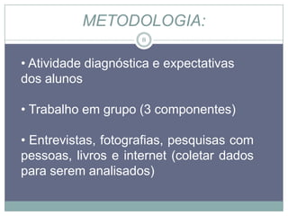 METODOLOGIA:
                     8



• Atividade diagnóstica e expectativas
dos alunos

• Trabalho em grupo (3 componentes)

• Entrevistas, fotografias, pesquisas com
pessoas, livros e internet (coletar dados
para serem analisados)
 