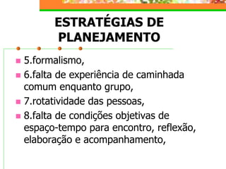 ESTRATÉGIAS DE
PLANEJAMENTO
 5.formalismo,
 6.falta de experiência de caminhada
comum enquanto grupo,
 7.rotatividade das pessoas,
 8.falta de condições objetivas de
espaço-tempo para encontro, reflexão,
elaboração e acompanhamento,
 
