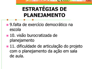 ESTRATÉGIAS DE
PLANEJAMENTO
 9.falta de exercício democrático na
escola
 10. visão burocratizada de
planejamento
 11. dificuldade de articulação do projeto
com o planejamento da ação em sala
de aula.
 