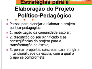 Estratégias para a
Elaboração do Projeto
Político-Pedagógico
 Passos para planejar a elaborar o projeto
político-pedagógico:
 1. mobilização da comunidade escolar;
 2. discutição do seu significado e as
conseqüências do projeto para a
transformação da escola;
 3. pensar propostas concretas para atingir a
intencionalidade da escola, com a qual o
grupo se compromete
 