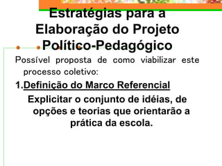 Estratégias para a
Elaboração do Projeto
Político-Pedagógico
Possível proposta de como viabilizar este
processo coletivo:
1.Definição do Marco Referencial
Explicitar o conjunto de idéias, de
opções e teorias que orientarão a
prática da escola.
 