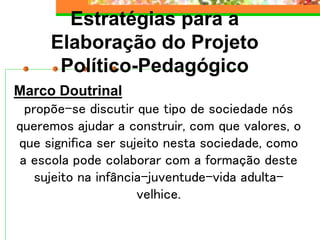 Estratégias para a
Elaboração do Projeto
Político-Pedagógico
Marco Doutrinal
propõe-se discutir que tipo de sociedade nós
queremos ajudar a construir, com que valores, o
que significa ser sujeito nesta sociedade, como
a escola pode colaborar com a formação deste
sujeito na infância-juventude-vida adulta-
velhice.
 