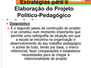 Estratégias para a
Elaboração do Projeto
Político-Pedagógico
 Diagnóstico
 É o segundo passo da construção do projeto
e se constitui num momento importante que
permite uma radiografia da situação em que
a escola se encontra na organização e
desenvolvimento do seu trabalho pedagógico
e acima de tudo, tendo por base, o marco
referencial, fazer comparações e estabelecer
necessidades para se chegar à
intencionalidade do projeto
 