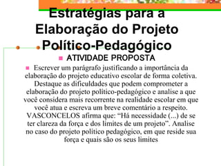 Estratégias para a
Elaboração do Projeto
Político-Pedagógico
 ATIVIDADE PROPOSTA
 Escrever um parágrafo justificando a importância da
elaboração do projeto educativo escolar de forma coletiva.
Destaque as dificuldades que podem comprometer a
elaboração do projeto político-pedagógico e analise a que
você considera mais recorrente na realidade escolar em que
você atua e escreva um breve comentário a respeito.
VASCONCELOS afirma que: “Há necessidade (...) de se
ter clareza da força e dos limites de um projeto”. Analise
no caso do projeto político pedagógico, em que reside sua
força e quais são os seus limites
 