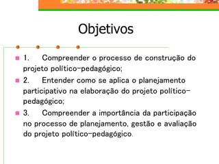 Objetivos
 1. Compreender o processo de construção do
projeto político-pedagógico;
 2. Entender como se aplica o planejamento
participativo na elaboração do projeto político-
pedagógico;
 3. Compreender a importância da participação
no processo de planejamento, gestão e avaliação
do projeto político-pedagógico.
 